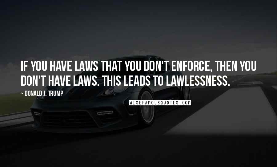 Donald J. Trump Quotes: If you have laws that you don't enforce, then you don't have laws. This leads to lawlessness.