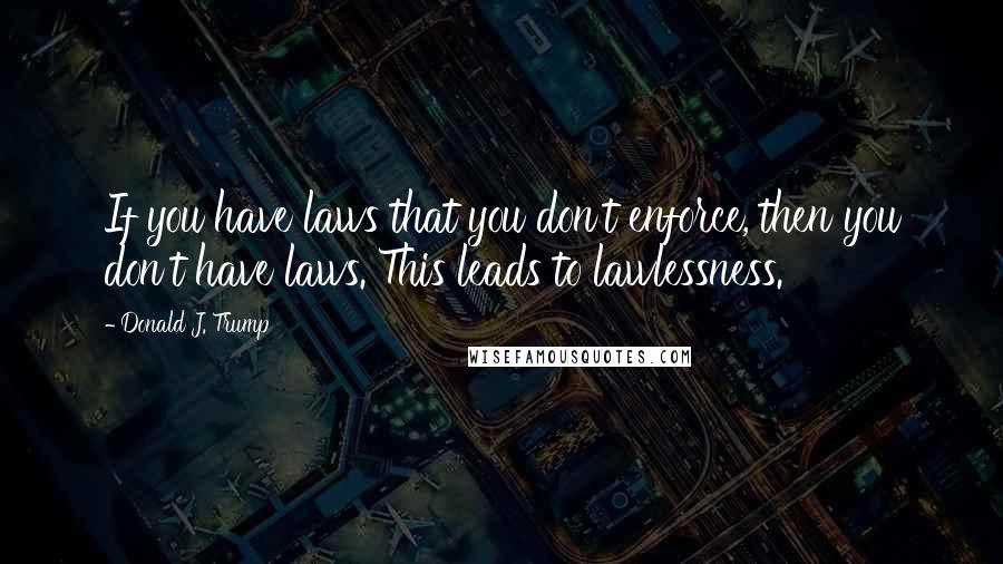 Donald J. Trump Quotes: If you have laws that you don't enforce, then you don't have laws. This leads to lawlessness.