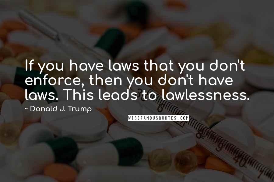 Donald J. Trump Quotes: If you have laws that you don't enforce, then you don't have laws. This leads to lawlessness.