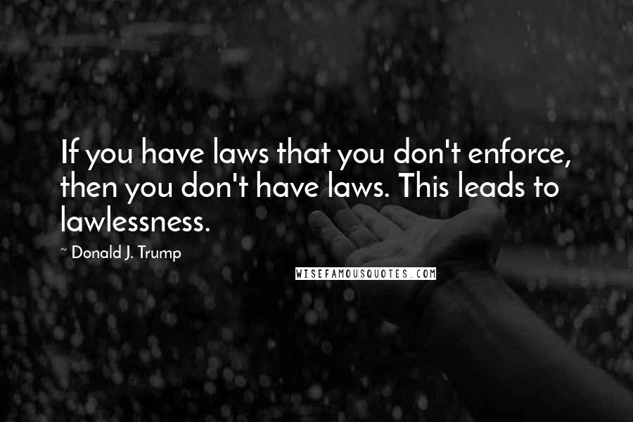Donald J. Trump Quotes: If you have laws that you don't enforce, then you don't have laws. This leads to lawlessness.