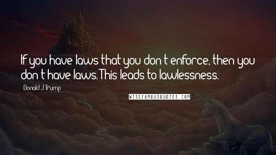 Donald J. Trump Quotes: If you have laws that you don't enforce, then you don't have laws. This leads to lawlessness.