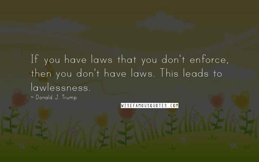 Donald J. Trump Quotes: If you have laws that you don't enforce, then you don't have laws. This leads to lawlessness.