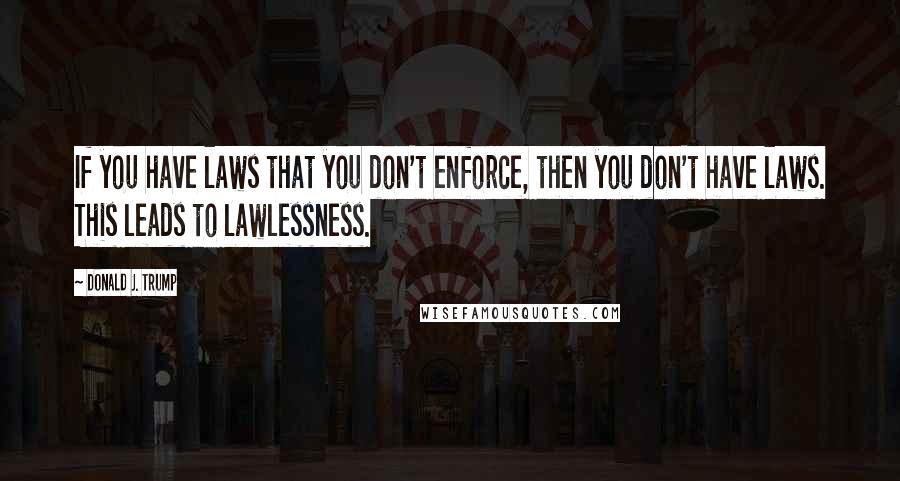 Donald J. Trump Quotes: If you have laws that you don't enforce, then you don't have laws. This leads to lawlessness.