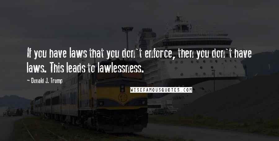 Donald J. Trump Quotes: If you have laws that you don't enforce, then you don't have laws. This leads to lawlessness.