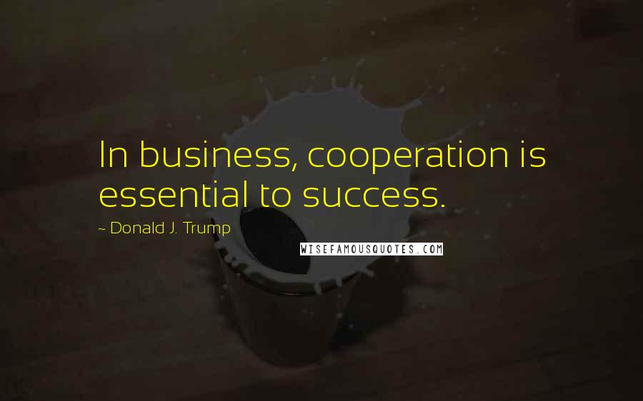 Donald J. Trump Quotes: In business, cooperation is essential to success.