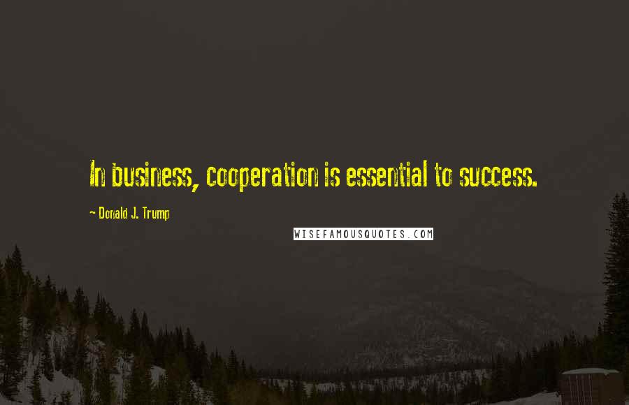 Donald J. Trump Quotes: In business, cooperation is essential to success.