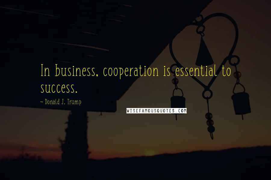 Donald J. Trump Quotes: In business, cooperation is essential to success.