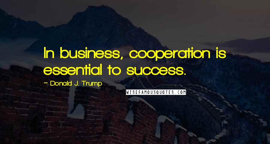 Donald J. Trump Quotes: In business, cooperation is essential to success.