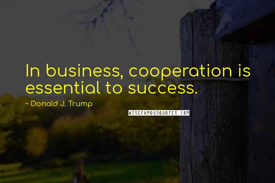 Donald J. Trump Quotes: In business, cooperation is essential to success.
