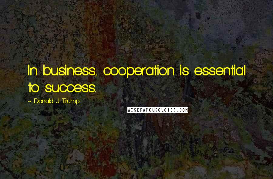 Donald J. Trump Quotes: In business, cooperation is essential to success.