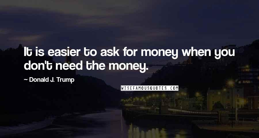 Donald J. Trump Quotes: It is easier to ask for money when you don't need the money.