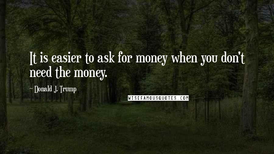 Donald J. Trump Quotes: It is easier to ask for money when you don't need the money.