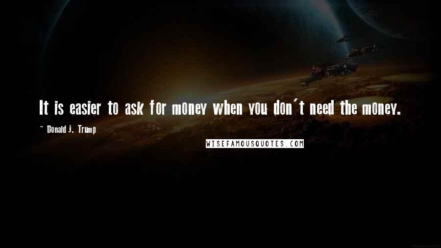 Donald J. Trump Quotes: It is easier to ask for money when you don't need the money.