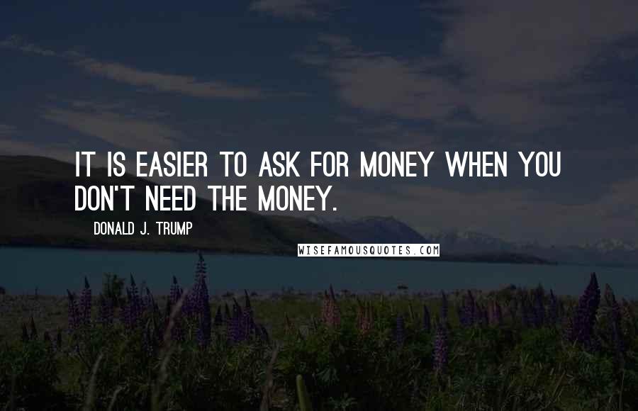 Donald J. Trump Quotes: It is easier to ask for money when you don't need the money.