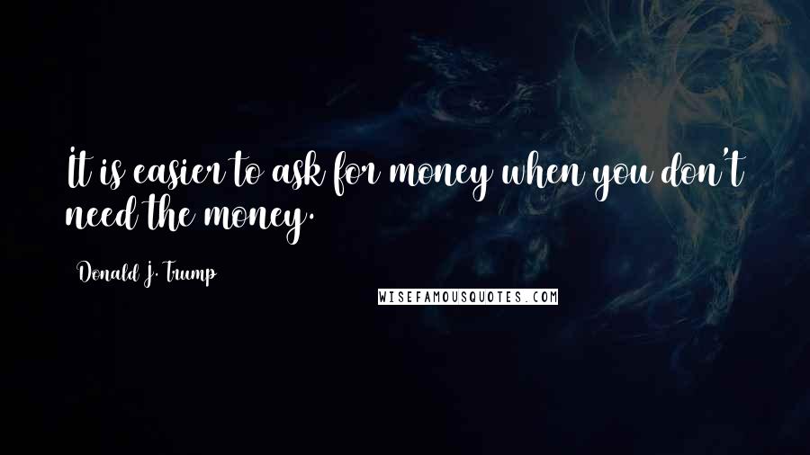 Donald J. Trump Quotes: It is easier to ask for money when you don't need the money.