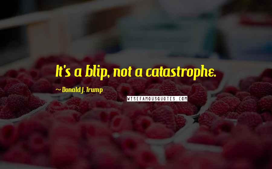 Donald J. Trump Quotes: It's a blip, not a catastrophe.