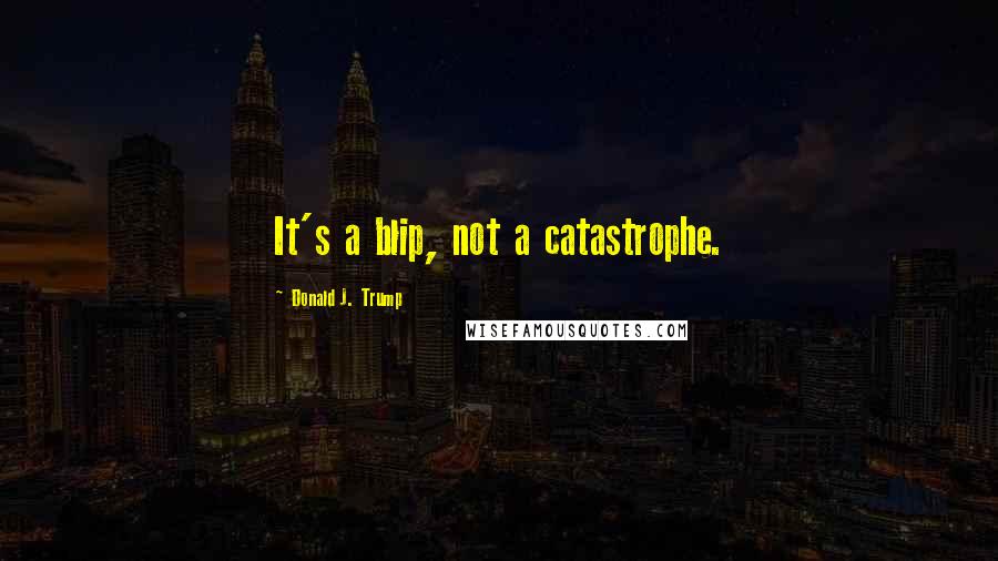 Donald J. Trump Quotes: It's a blip, not a catastrophe.