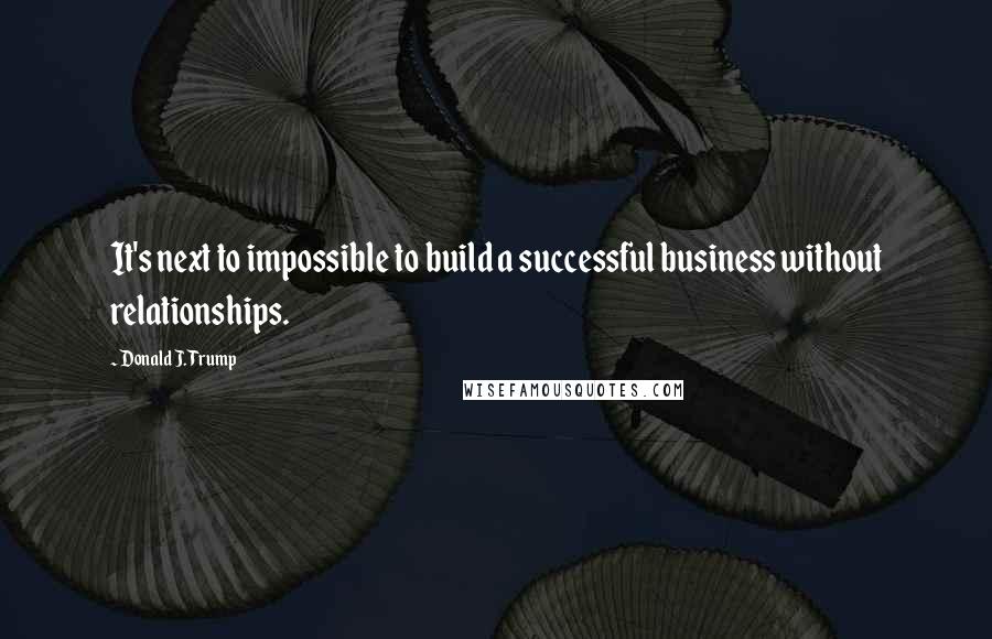 Donald J. Trump Quotes: It's next to impossible to build a successful business without relationships.