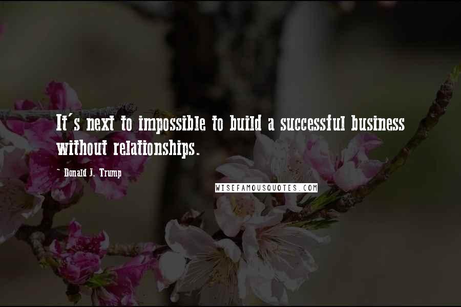 Donald J. Trump Quotes: It's next to impossible to build a successful business without relationships.