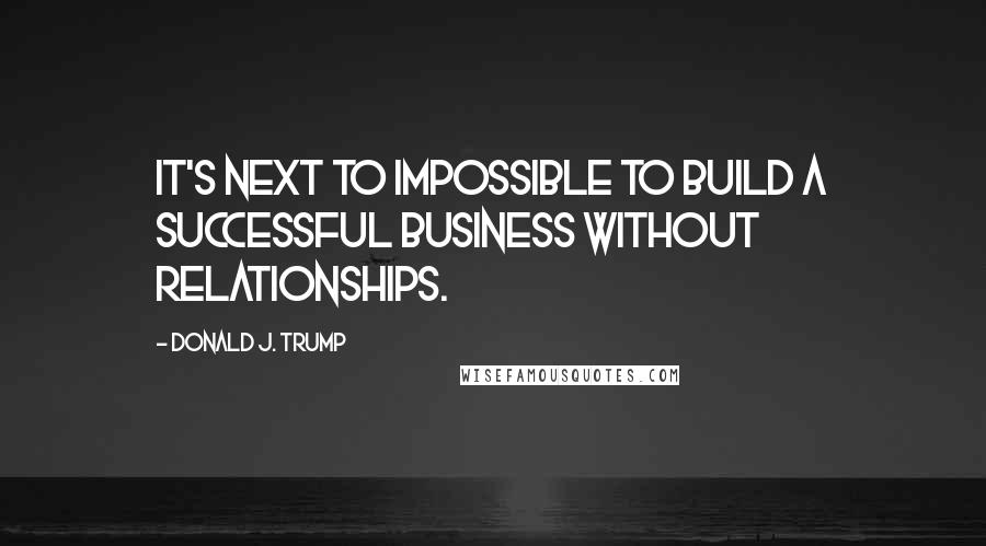 Donald J. Trump Quotes: It's next to impossible to build a successful business without relationships.