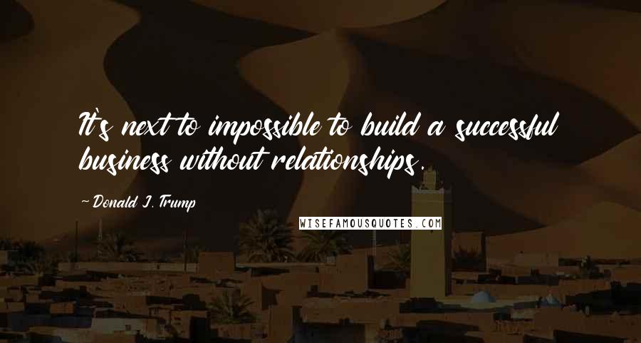 Donald J. Trump Quotes: It's next to impossible to build a successful business without relationships.