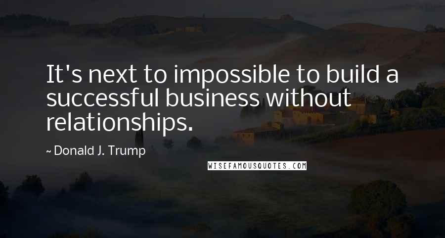 Donald J. Trump Quotes: It's next to impossible to build a successful business without relationships.