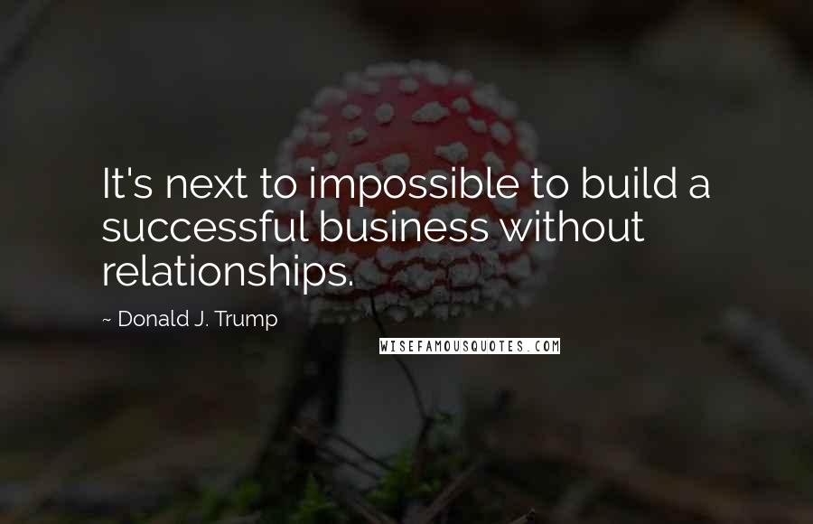 Donald J. Trump Quotes: It's next to impossible to build a successful business without relationships.