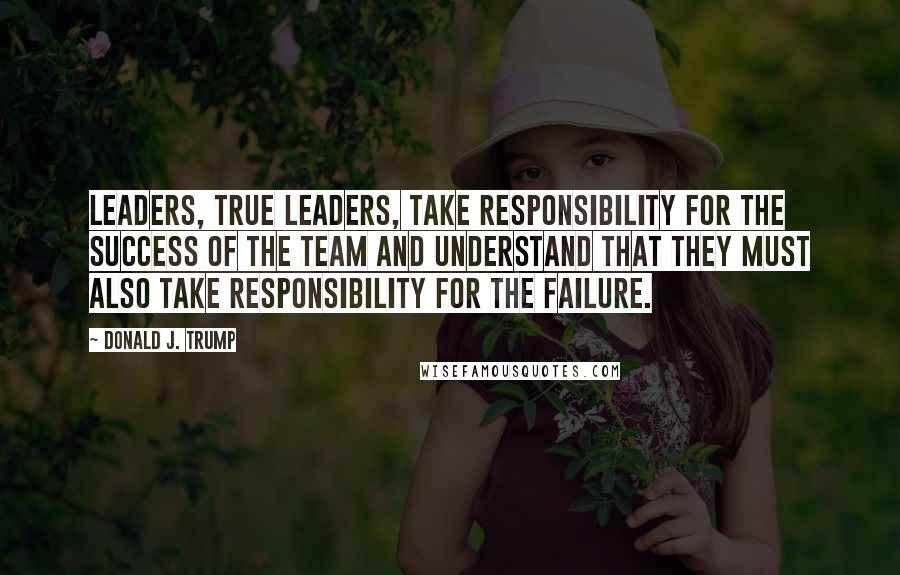 Donald J. Trump Quotes: Leaders, true leaders, take responsibility for the success of the team and understand that they must also take responsibility for the failure.