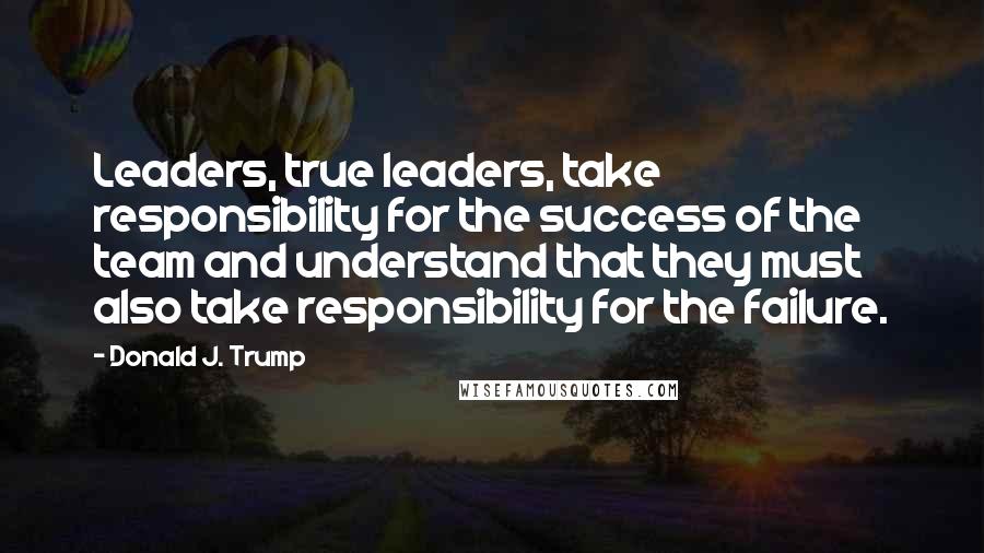 Donald J. Trump Quotes: Leaders, true leaders, take responsibility for the success of the team and understand that they must also take responsibility for the failure.