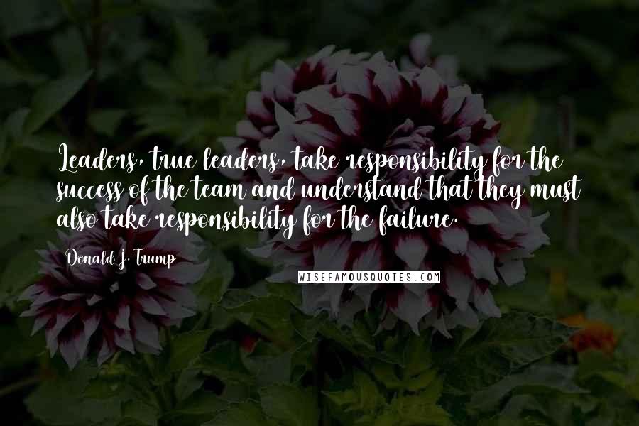 Donald J. Trump Quotes: Leaders, true leaders, take responsibility for the success of the team and understand that they must also take responsibility for the failure.