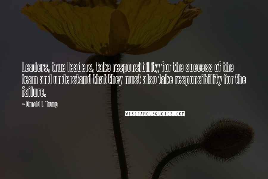 Donald J. Trump Quotes: Leaders, true leaders, take responsibility for the success of the team and understand that they must also take responsibility for the failure.