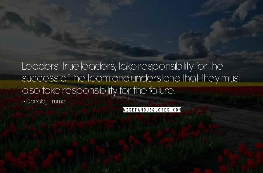 Donald J. Trump Quotes: Leaders, true leaders, take responsibility for the success of the team and understand that they must also take responsibility for the failure.