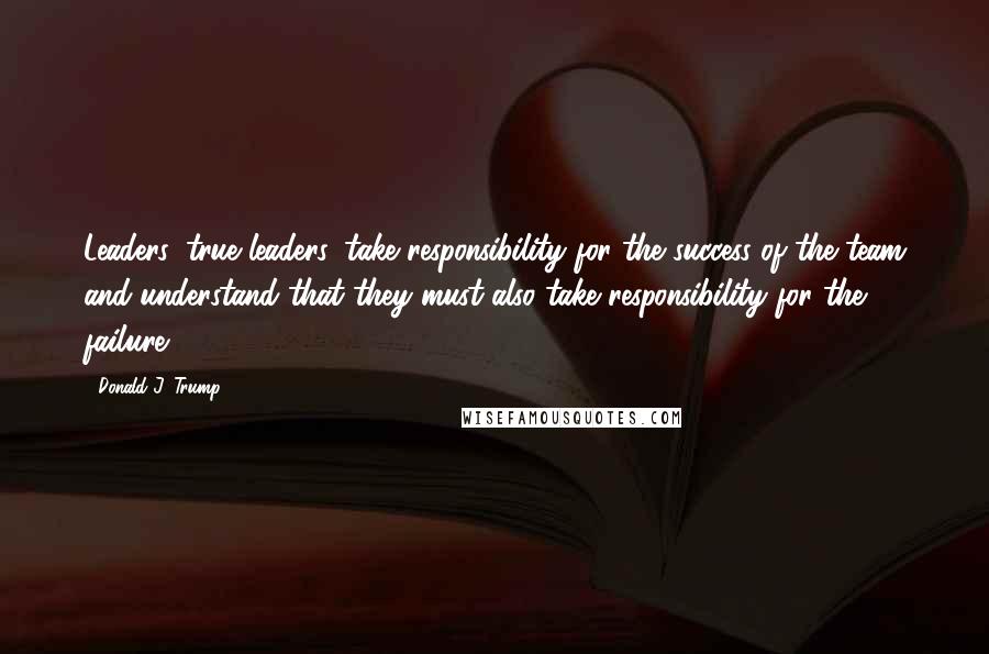 Donald J. Trump Quotes: Leaders, true leaders, take responsibility for the success of the team and understand that they must also take responsibility for the failure.