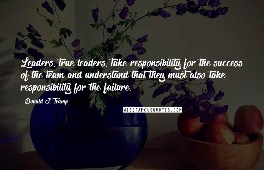 Donald J. Trump Quotes: Leaders, true leaders, take responsibility for the success of the team and understand that they must also take responsibility for the failure.