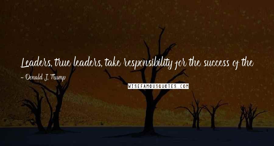 Donald J. Trump Quotes: Leaders, true leaders, take responsibility for the success of the team and understand that they must also take responsibility for the failure.