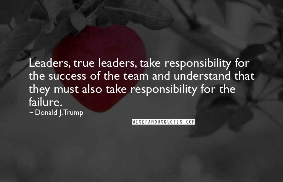 Donald J. Trump Quotes: Leaders, true leaders, take responsibility for the success of the team and understand that they must also take responsibility for the failure.