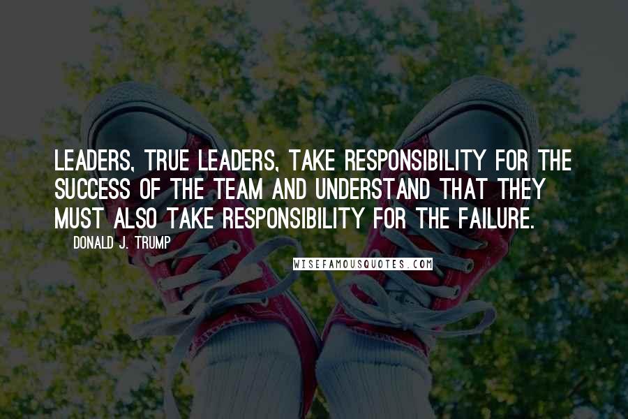 Donald J. Trump Quotes: Leaders, true leaders, take responsibility for the success of the team and understand that they must also take responsibility for the failure.