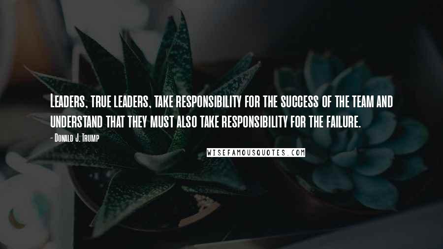 Donald J. Trump Quotes: Leaders, true leaders, take responsibility for the success of the team and understand that they must also take responsibility for the failure.