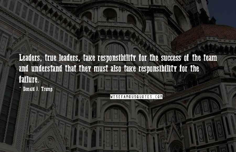 Donald J. Trump Quotes: Leaders, true leaders, take responsibility for the success of the team and understand that they must also take responsibility for the failure.