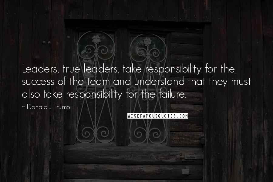 Donald J. Trump Quotes: Leaders, true leaders, take responsibility for the success of the team and understand that they must also take responsibility for the failure.