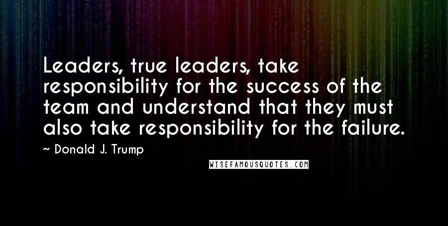 Donald J. Trump Quotes: Leaders, true leaders, take responsibility for the success of the team and understand that they must also take responsibility for the failure.