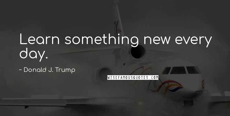 Donald J. Trump Quotes: Learn something new every day.