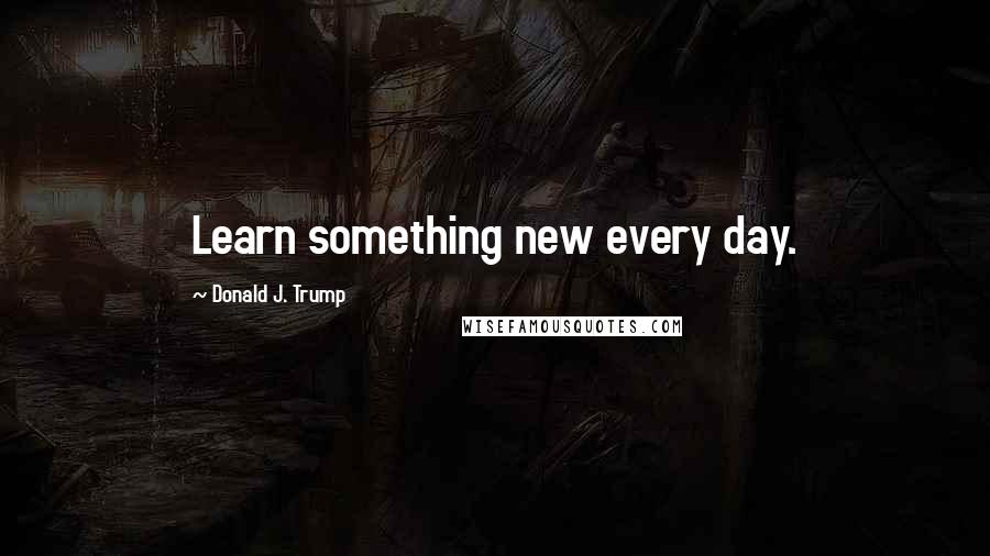 Donald J. Trump Quotes: Learn something new every day.