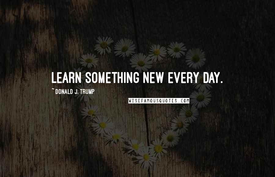 Donald J. Trump Quotes: Learn something new every day.