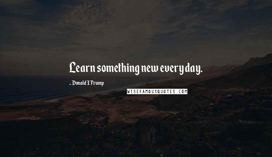 Donald J. Trump Quotes: Learn something new every day.