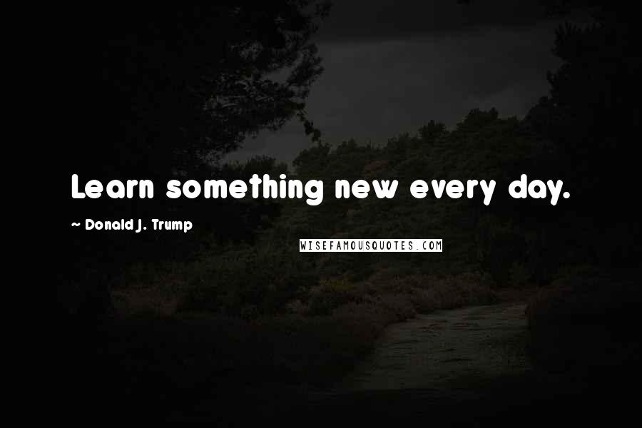 Donald J. Trump Quotes: Learn something new every day.