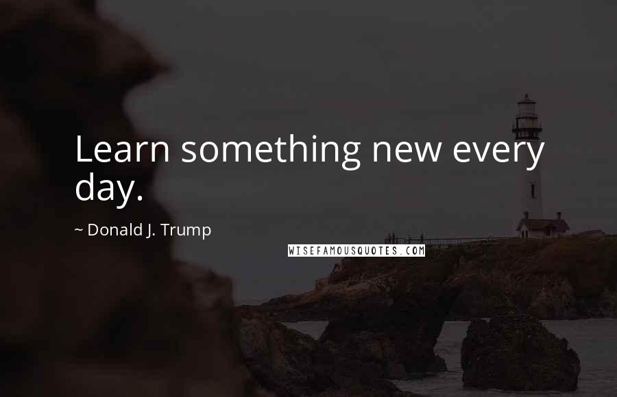 Donald J. Trump Quotes: Learn something new every day.