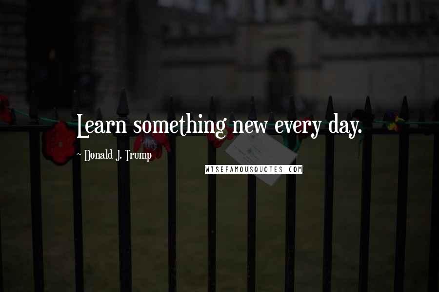 Donald J. Trump Quotes: Learn something new every day.