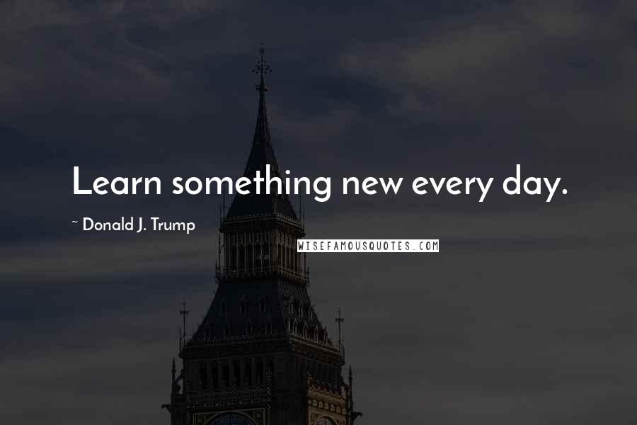 Donald J. Trump Quotes: Learn something new every day.