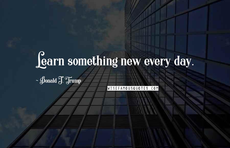 Donald J. Trump Quotes: Learn something new every day.